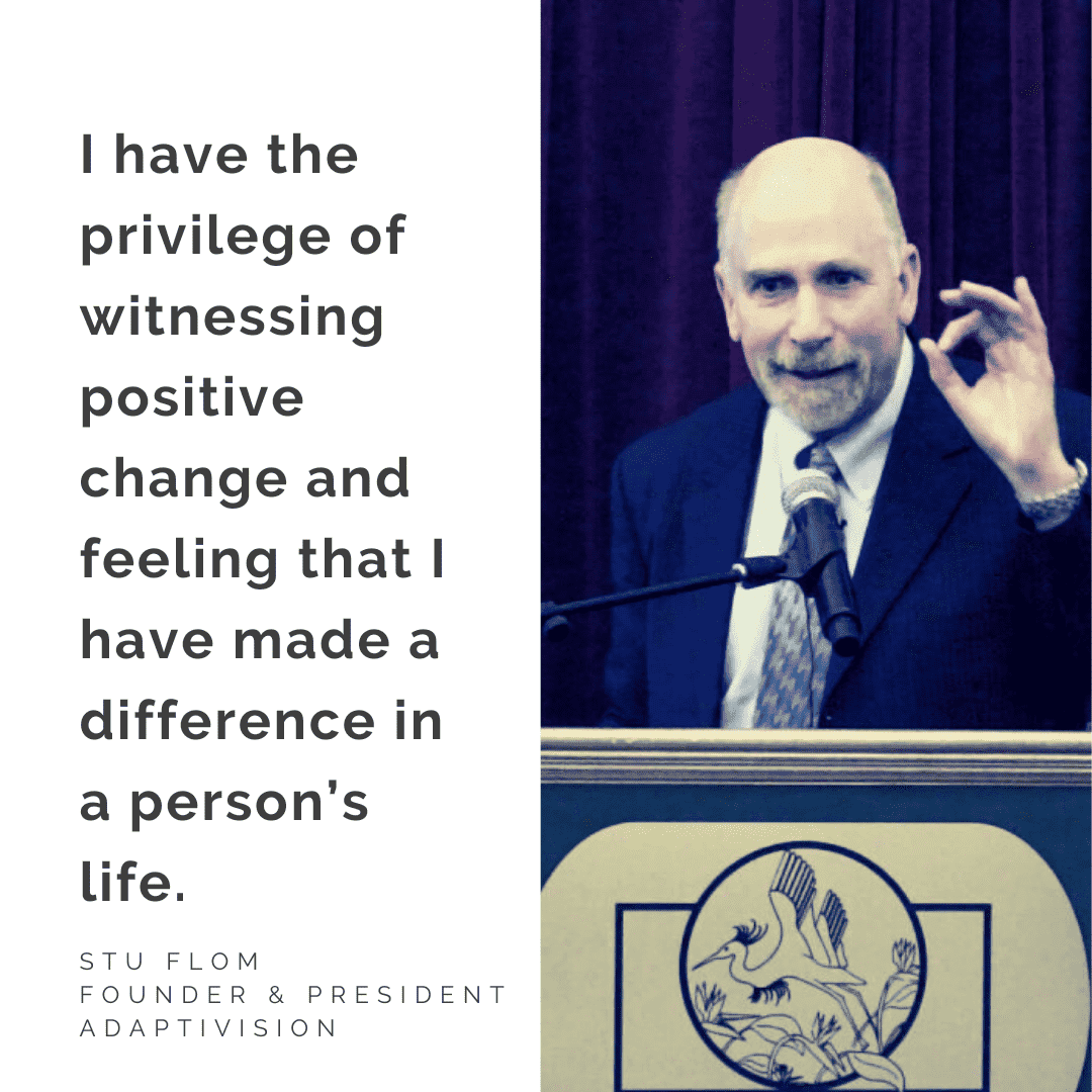 Stu Flom Photo and Quote Photo of Stu Flom, Founder & President, AdaptiVision, with quote "I have the privilege of witnessing positive change and feeling that I have made a difference in a person’s life."